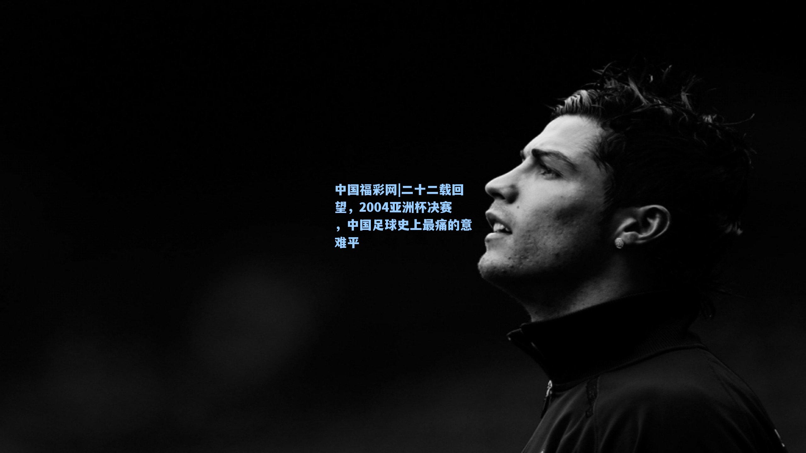 中国福彩网|二十二载回望，2004亚洲杯决赛，中国足球史上最痛的意难平