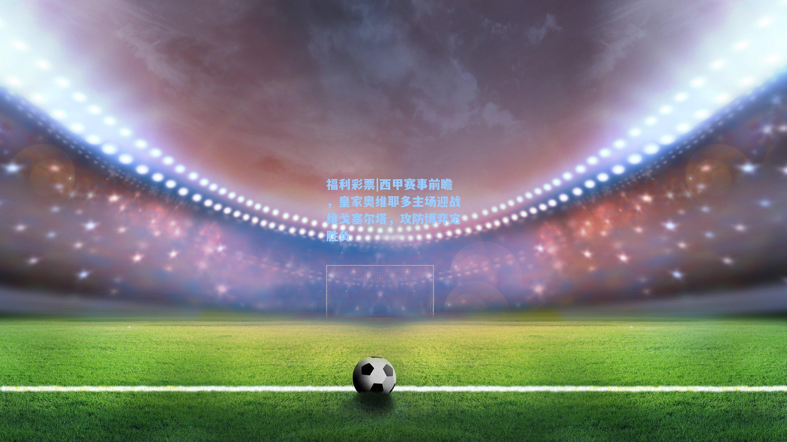 西甲赛事前瞻,皇家奥维耶多主场迎战维戈塞尔塔,攻防博弈定胜负