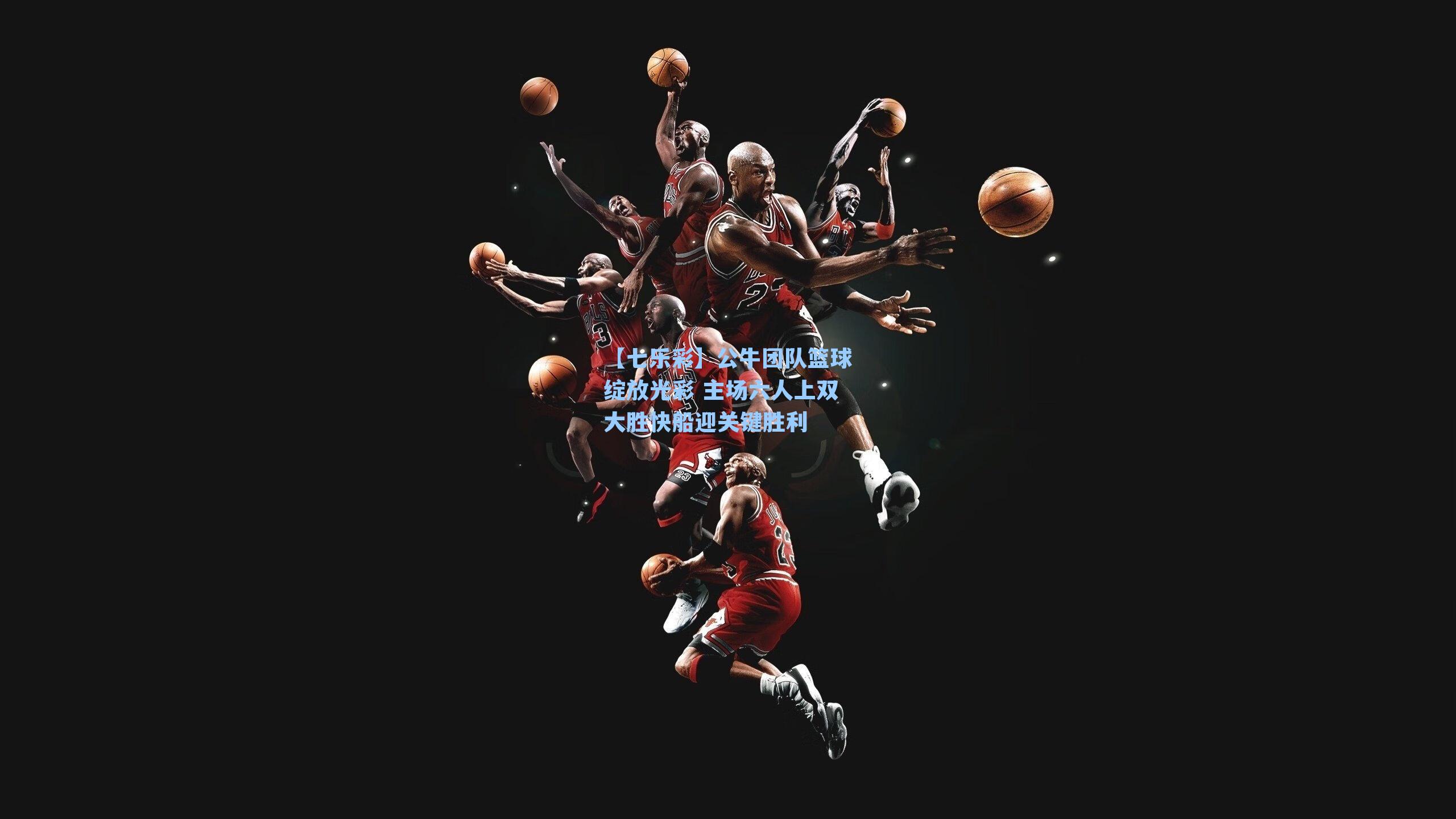 公牛团队篮球绽放光彩 主场六人上双大胜快船迎关键胜利