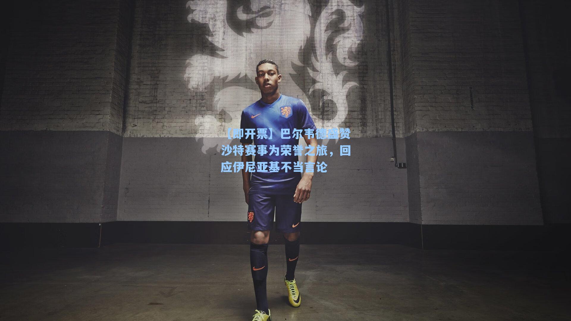 巴尔韦德盛赞沙特赛事为荣誉之旅，回应伊尼亚基不当言论